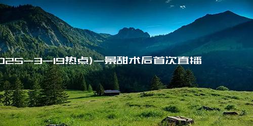 (2025-3-19热点)-景甜术后首次直播透露近况 已基本恢复并复工